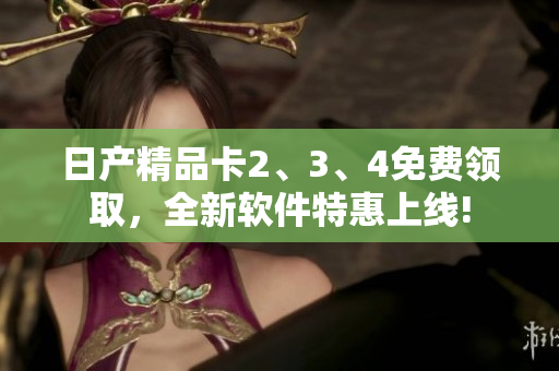 日产精品卡2、3、4免费领取，全新软件特惠上线!