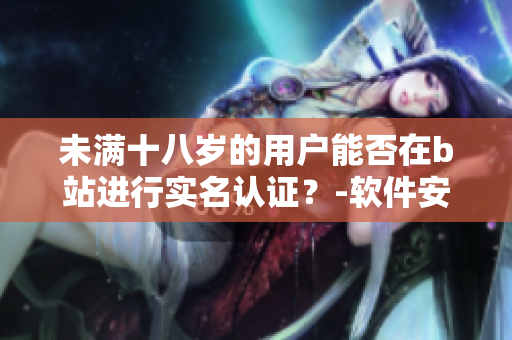 未满十八岁的用户能否在b站进行实名认证？-软件安全问题解析
