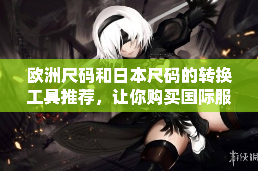欧洲尺码和日本尺码的转换工具推荐，让你购买国际服装更便捷