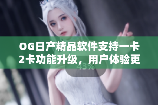 OG日产精品软件支持一卡2卡功能升级，用户体验更优