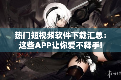 热门短视频软件下载汇总：这些APP让你爱不释手!