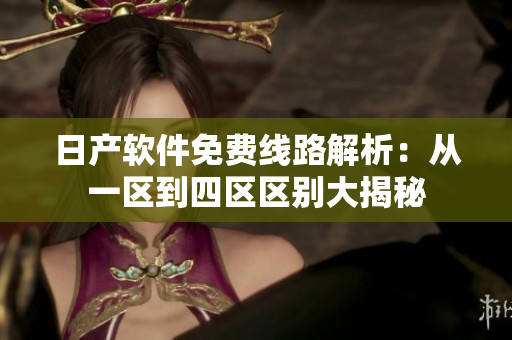 日产软件免费线路解析：从一区到四区区别大揭秘
