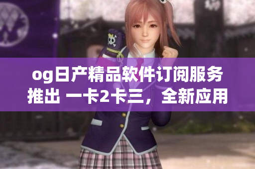 og日产精品软件订阅服务推出 一卡2卡三，全新应用体验分享