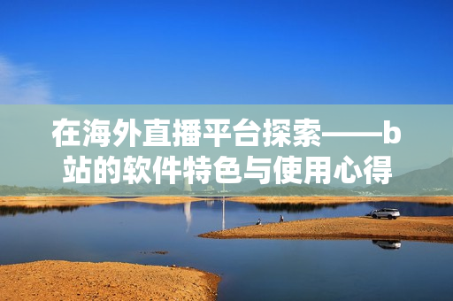 在海外直播平台探索——b站的软件特色与使用心得