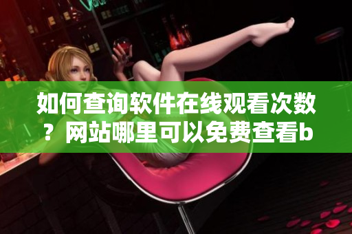 如何查询软件在线观看次数？网站哪里可以免费查看bilibili观看人数？