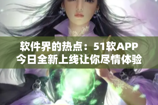 软件界的热点：51软APP今日全新上线让你尽情体验