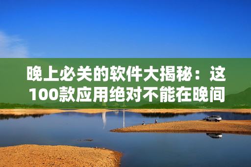 晚上必关的软件大揭秘：这100款应用绝对不能在晚间使用！
