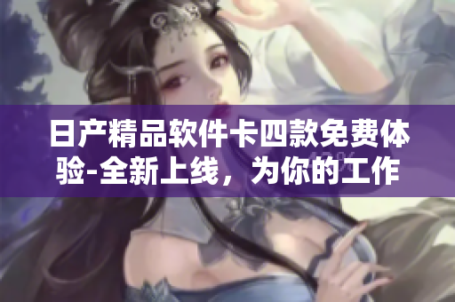日产精品软件卡四款免费体验-全新上线，为你的工作生活提供便捷服务
