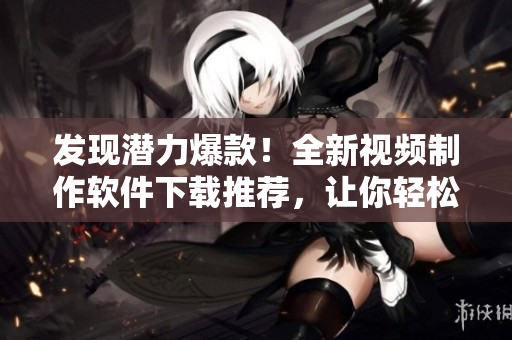 发现潜力爆款！全新视频制作软件下载推荐，让你轻松成为短视频达人