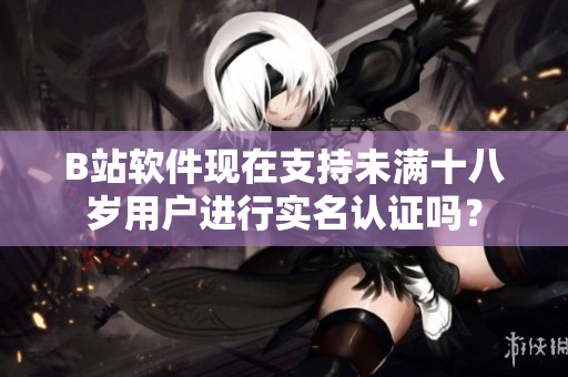 B站软件现在支持未满十八岁用户进行实名认证吗？