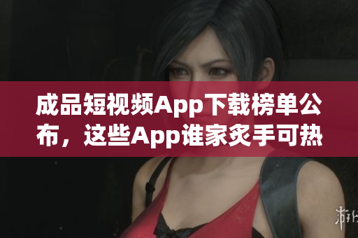 成品短视频App下载榜单公布，这些App谁家炙手可热？