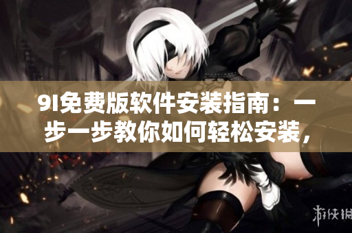 9I免费版软件安装指南：一步一步教你如何轻松安装，快速上手