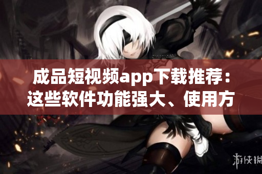 成品短视频app下载推荐：这些软件功能强大、使用方便
