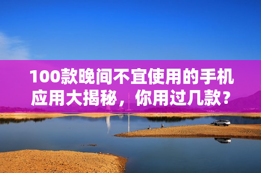 100款晚间不宜使用的手机应用大揭秘，你用过几款？