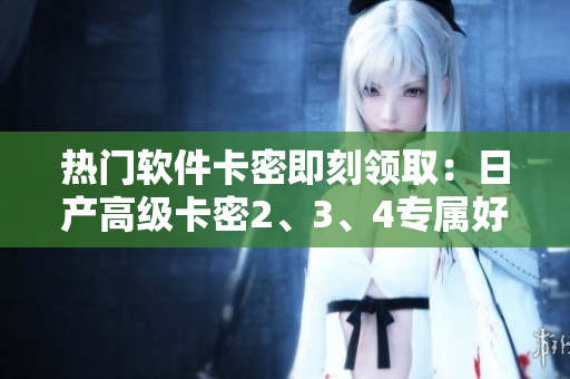 热门软件卡密即刻领取：日产高级卡密2、3、4专属好礼 
