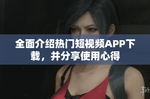 全面介绍热门短视频APP下载，并分享使用心得