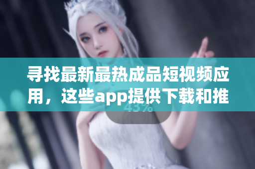 寻找最新最热成品短视频应用，这些app提供下载和推荐吗？
