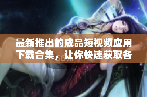 最新推出的成品短视频应用下载合集，让你快速获取各类软件资源