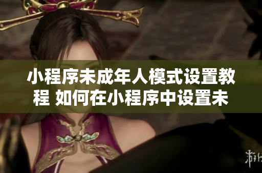 小程序未成年人模式设置教程 如何在小程序中设置未满18岁访问限制