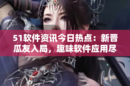 51软件资讯今日热点：新晋瓜友入局，趣味软件应用尽享