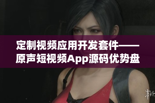 定制视频应用开发套件——原声短视频App源码优势盘点