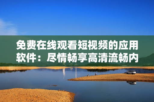 免费在线观看短视频的应用软件：尽情畅享高清流畅内容