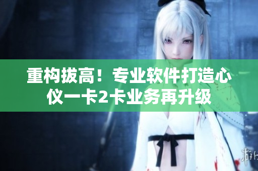 重构拔高！专业软件打造心仪一卡2卡业务再升级