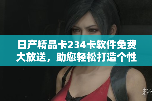 日产精品卡234卡软件免费大放送，助您轻松打造个性化数码体验