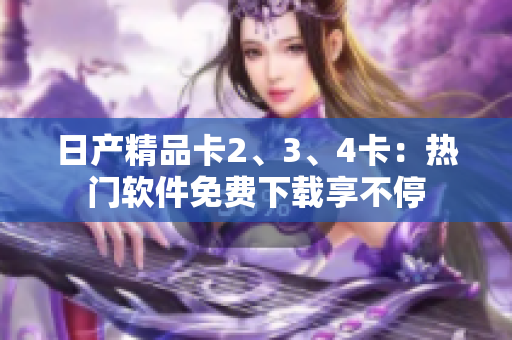 日产精品卡2、3、4卡：热门软件免费下载享不停