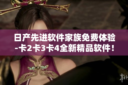 日产先进软件家族免费体验-卡2卡3卡4全新精品软件！