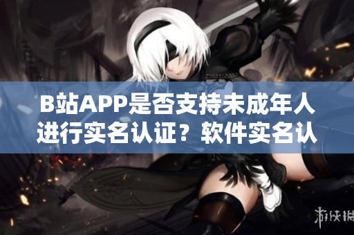 B站APP是否支持未成年人进行实名认证？软件实名认证政策解读