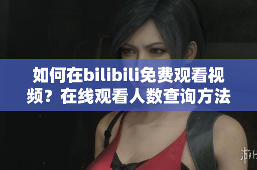 如何在bilibili免费观看视频？在线观看人数查询方法大揭秘