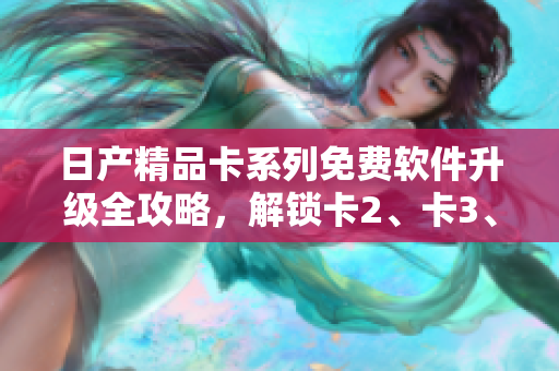 日产精品卡系列免费软件升级全攻略，解锁卡2、卡3、卡4功能技巧详解