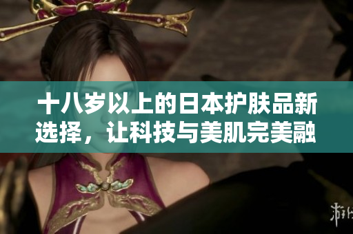 十八岁以上的日本护肤品新选择，让科技与美肌完美融合