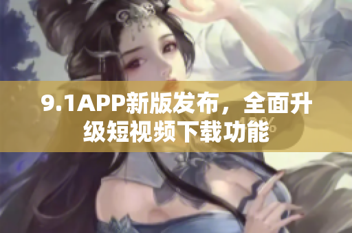9.1APP新版发布，全面升级短视频下载功能