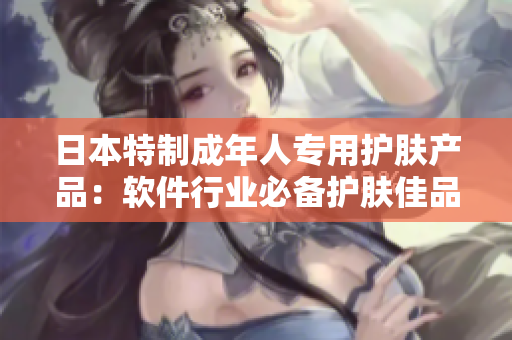 日本特制成年人专用护肤产品：软件行业必备护肤佳品