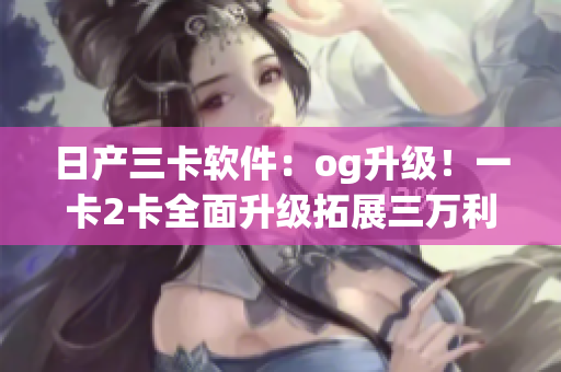 日产三卡软件：og升级！一卡2卡全面升级拓展三万利。