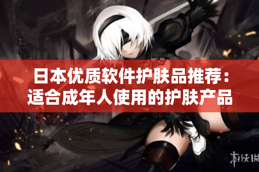 日本优质软件护肤品推荐：适合成年人使用的护肤产品知识方案