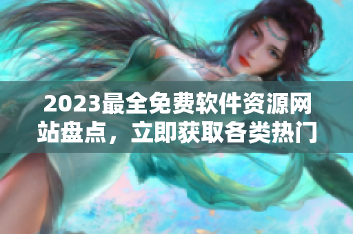 2023最全免费软件资源网站盘点，立即获取各类热门软件下载合集