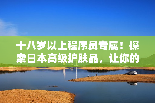 十八岁以上程序员专属！探索日本高级护肤品，让你的代码皮肤更亮堂