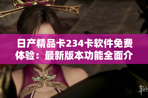 日产精品卡234卡软件免费体验：最新版本功能全面介绍