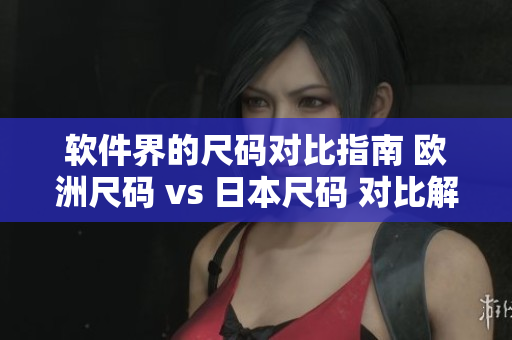软件界的尺码对比指南 欧洲尺码 vs 日本尺码 对比解析