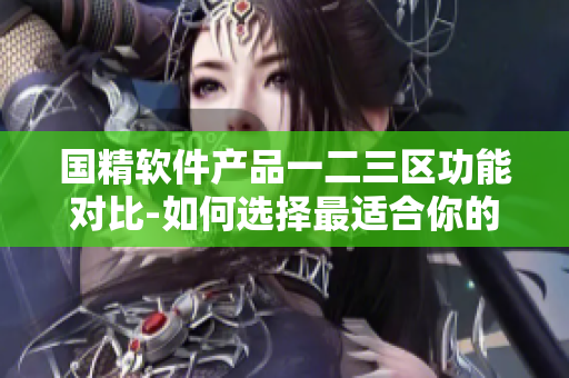 国精软件产品一二三区功能对比-如何选择最适合你的软件