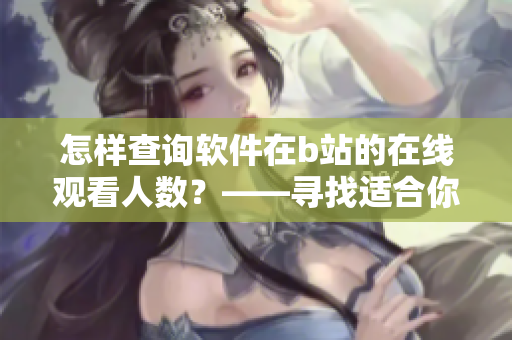 怎样查询软件在b站的在线观看人数？——寻找适合你的工具