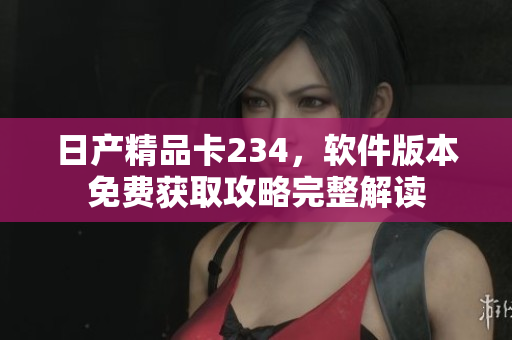 日产精品卡234，软件版本免费获取攻略完整解读