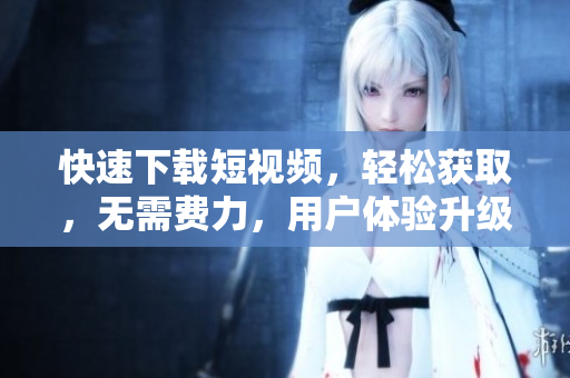 快速下载短视频，轻松获取，无需费力，用户体验升级