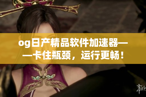 og日产精品软件加速器——卡住瓶颈，运行更畅！