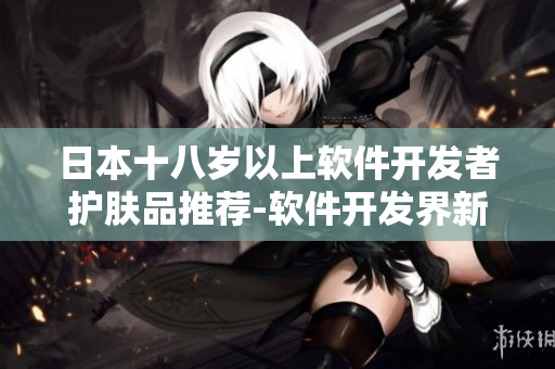 日本十八岁以上软件开发者护肤品推荐-软件开发界新宠