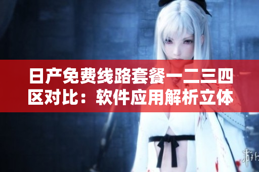 日产免费线路套餐一二三四区对比：软件应用解析立体服务
