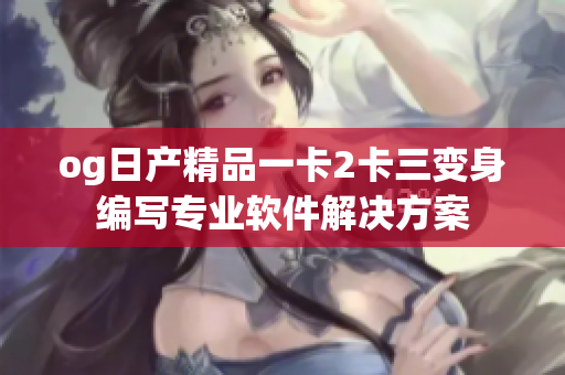 og日产精品一卡2卡三变身编写专业软件解决方案